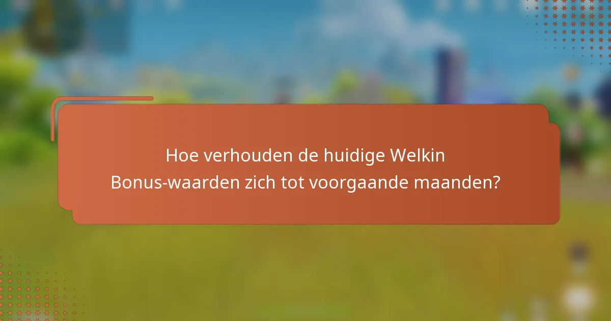 Hoe verhouden de huidige Welkin Bonus-waarden zich tot voorgaande maanden?